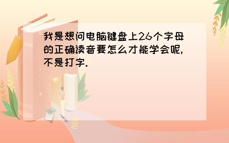 我是想问电脑键盘上26个字母的正确读音要怎么才能学会呢,不是打字.