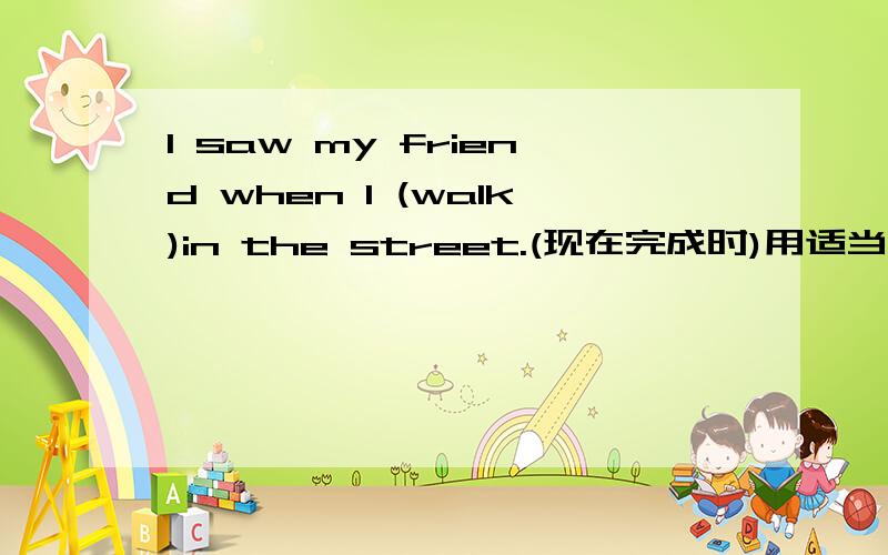 I saw my friend when I (walk)in the street.(现在完成时)用适当的形式填空I saw my friend when I (walk)in the street.(现在完成时)