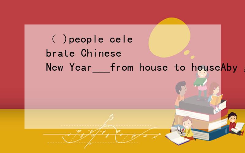 （ )people celebrate Chinese New Year___from house to houseAby go Bin the way go Cby going Don the way to go（顺便把问题翻译一下）