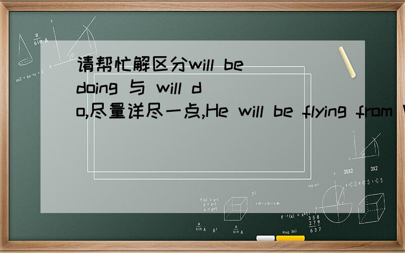 请帮忙解区分will be doing 与 will do,尽量详尽一点,He will be flying from Washington to Chicago on wednesday 与He will fly from Washington to Chicago on wednesday,有什么不同?再问一楼的，哪be going to do 与 will be doing又