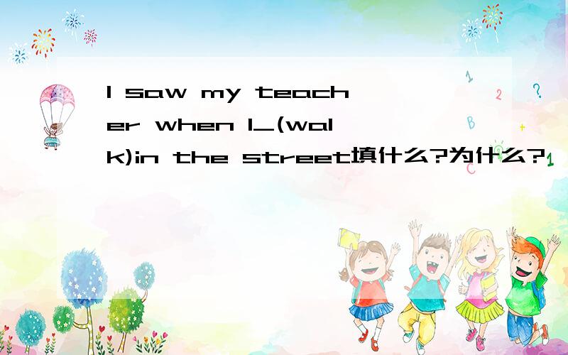 I saw my teacher when I_(walk)in the street填什么?为什么?