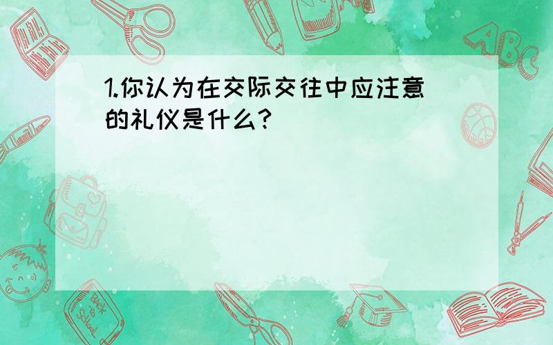 1.你认为在交际交往中应注意的礼仪是什么?