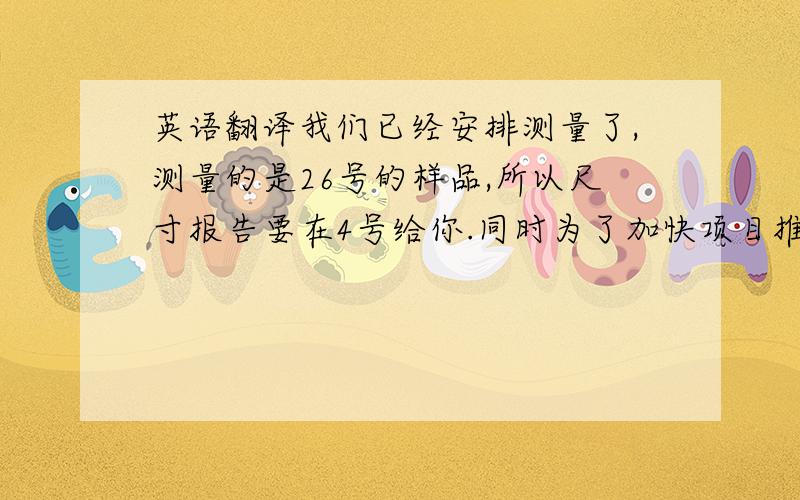 英语翻译我们已经安排测量了,测量的是26号的样品,所以尺寸报告要在4号给你.同时为了加快项目推进,如果你收到样品之后,请及时安排产品测量,收到你的数据之后,我们内部会进行核实,将统