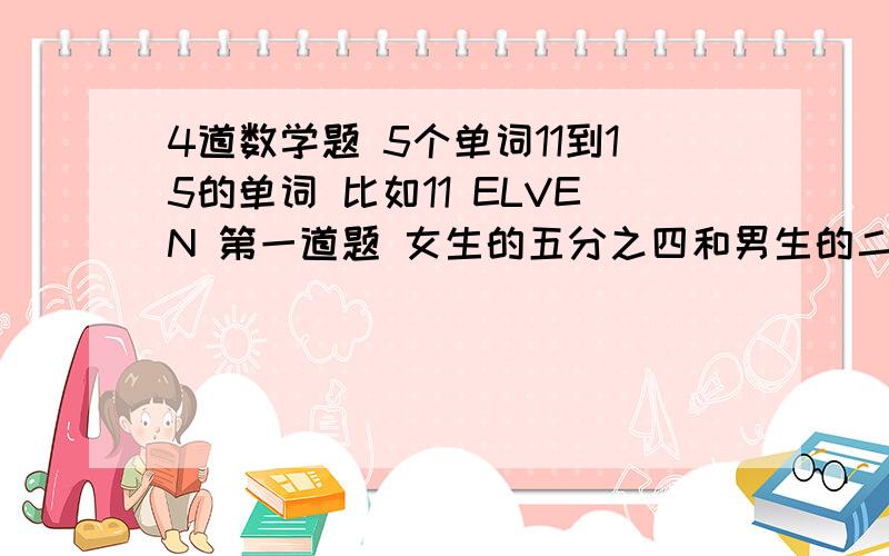 4道数学题 5个单词11到15的单词 比如11 ELVEN 第一道题 女生的五分之四和男生的二分之三相等. 问一若把女生看作单位一,则女生是男生的几分之几? 问二 若把男生看成单位一,则女生是男生的几