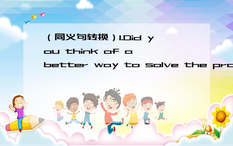 （同义句转换）1.Did you think of a better way to solve the problem?Did you ___ ___ ___ a better wa（同义句转换)Did you think of a better way to solve the problem?=Did you ___ ___ ___ a better way to solve the problem?(用所给词的适