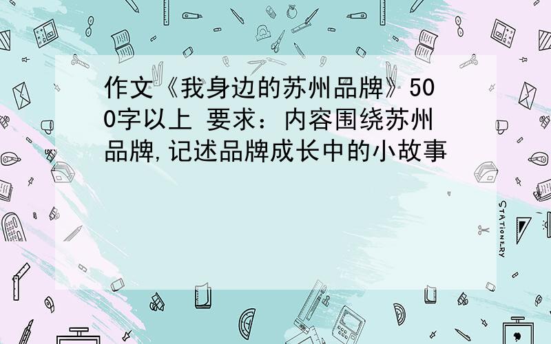 作文《我身边的苏州品牌》500字以上 要求：内容围绕苏州品牌,记述品牌成长中的小故事