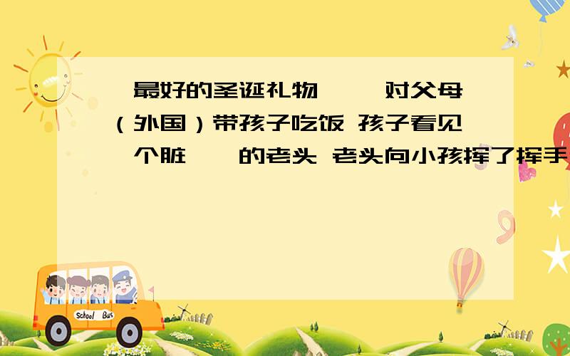 《最好的圣诞礼物》 一对父母（外国）带孩子吃饭 孩子看见一个脏兮兮的老头 老头向小孩挥了挥手和他玩起了捉迷藏 最后乞丐的孩子父母说：“愿上帝保佑你们，这是我得到的最好的圣诞