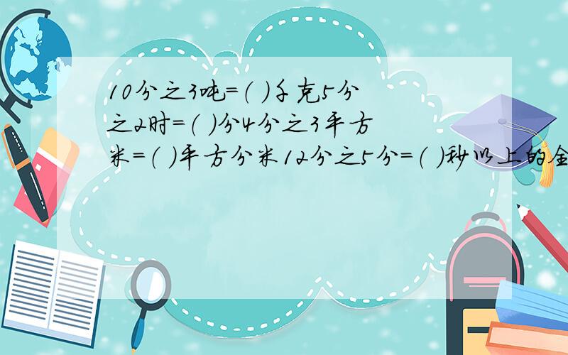 10分之3吨=（ ）千克5分之2时=（ ）分4分之3平方米=（ ）平方分米12分之5分=（ ）秒以上的全部填写最简分数!