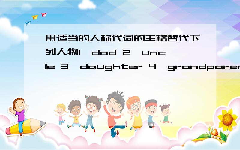 用适当的人称代词的主格替代下列人物1、dad 2、uncle 3、daughter 4、grandparents 5、brother 6、grandma 7、parents 8、mother 9、sister 10、son 11、grandfather