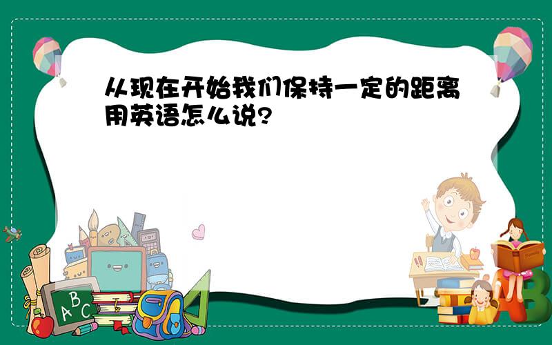 从现在开始我们保持一定的距离用英语怎么说?