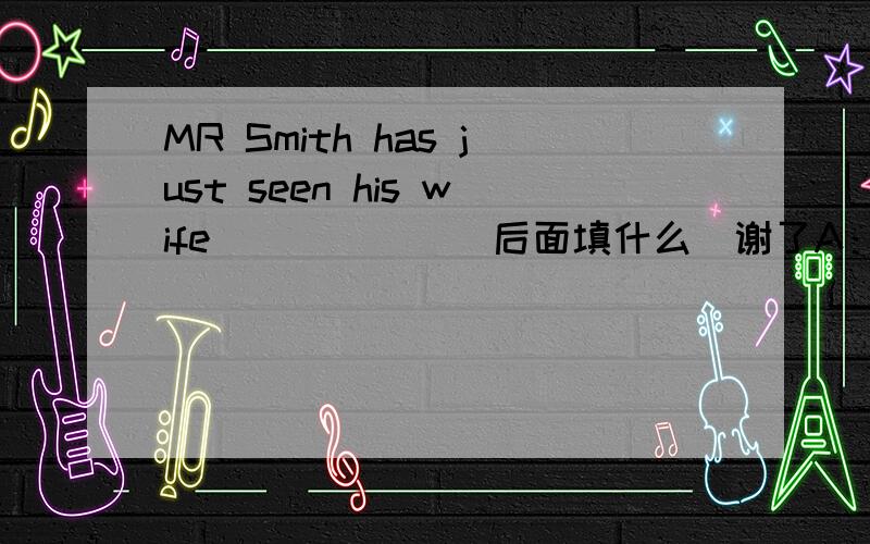 MR Smith has just seen his wife______(后面填什么）谢了A：at night B：at the foot of the hill C:on time D：on yuor bike E:in engilsh f:at the end of the road g:at half past nine h;on the radio i:like son j:at last