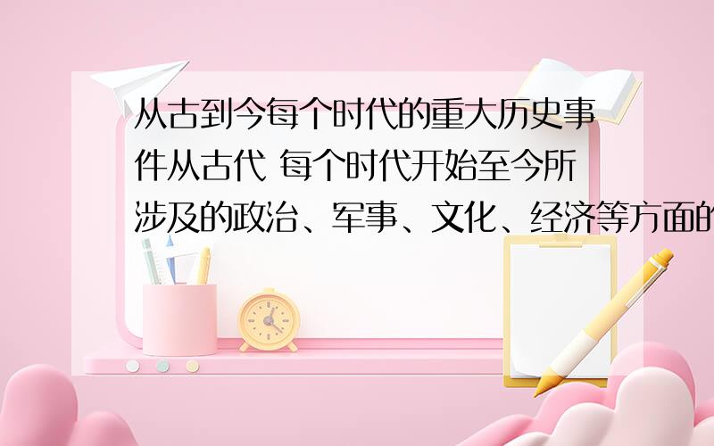 从古到今每个时代的重大历史事件从古代 每个时代开始至今所涉及的政治、军事、文化、经济等方面的重大事件,每项5个左右