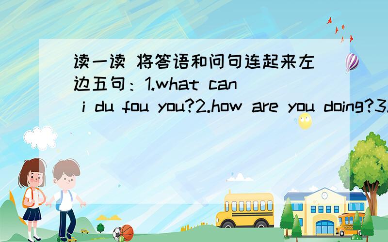 读一读 将答语和问句连起来左边五句：1.what can i du fou you?2.how are you doing?3.how much are they?4.here you are?5.could i have some tomatoes?右边五句答语：1.one yuan2.certainly3.i want some buns4.not well5.thank you最好讲