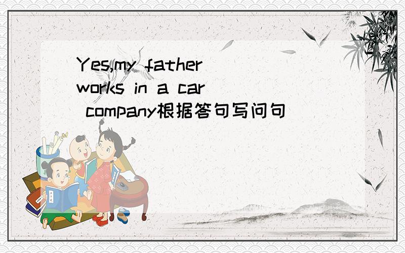 Yes,my father works in a car company根据答句写问句