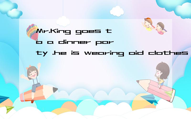 Mr.King goes to a dinner party .he is wearing oid clothes He comes into the room .but people an theroom don't look at him.they don't ask him to sit at the table .Mr.king goes home and puts on his good clothes .he goes back to the party .everyone in t