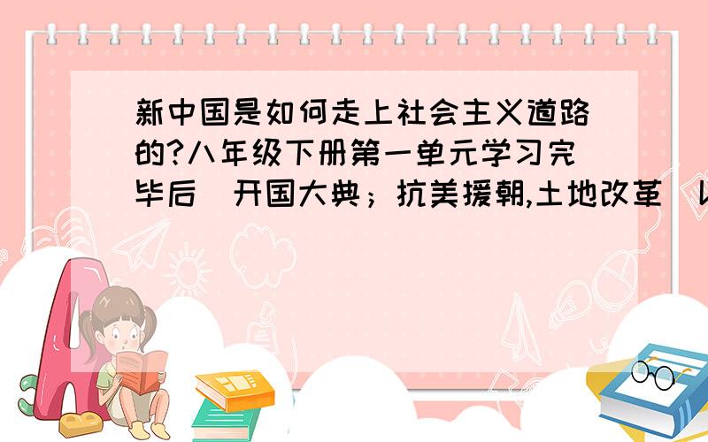 新中国是如何走上社会主义道路的?八年级下册第一单元学习完毕后（开国大典；抗美援朝,土地改革）以后如何回答此类问题?