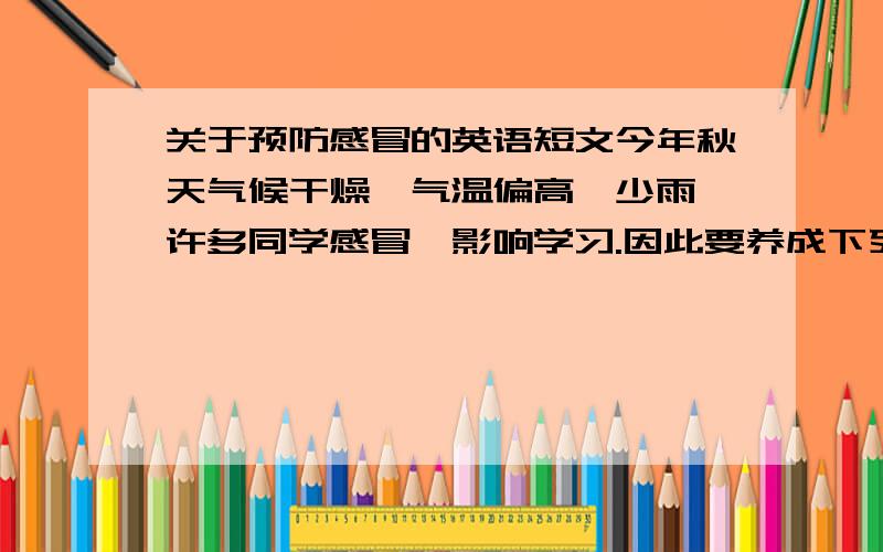 关于预防感冒的英语短文今年秋天气候干燥,气温偏高,少雨,许多同学感冒,影响学习.因此要养成下列习惯,预防感冒.一、加强锻炼,强身健体.二、饭前洗手,开窗通风.三、一旦感冒要及时吃药,