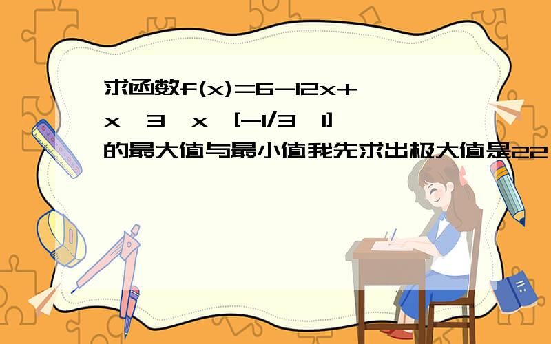 求函数f(x)=6-12x+x^3,x∈[-1/3,1]的最大值与最小值我先求出极大值是22,和极小值是-10,f（-1/3）=269/27,f（1）=-5这四个数相比较不是22最大,-10最小吗?可为什么答案是最大值为 269/27；最小值为-5