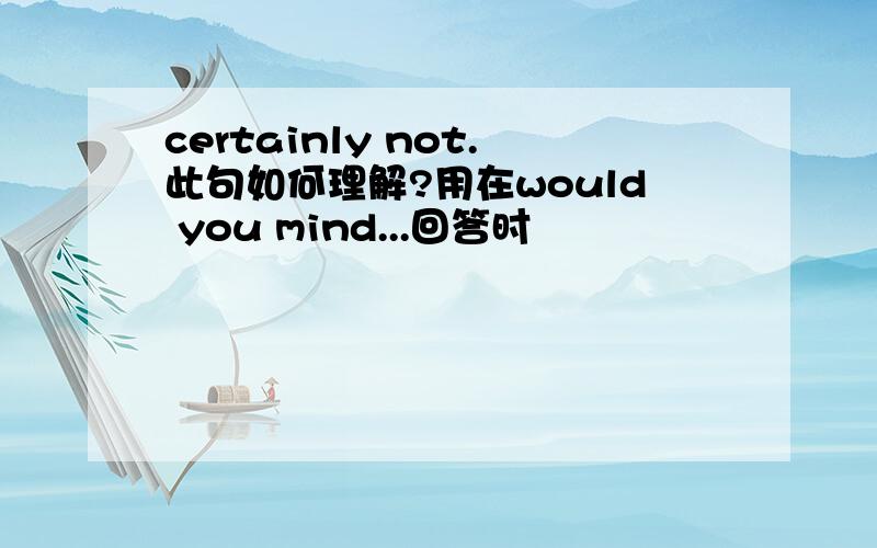 certainly not.此句如何理解?用在would you mind...回答时