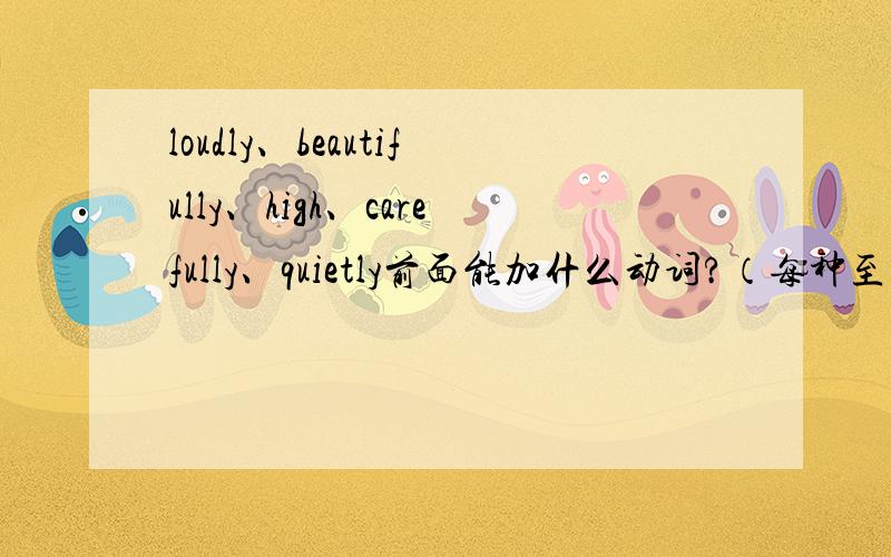 loudly、beautifully、high、carefully、quietly前面能加什么动词?（每种至少5个,知道更多的话就更好了