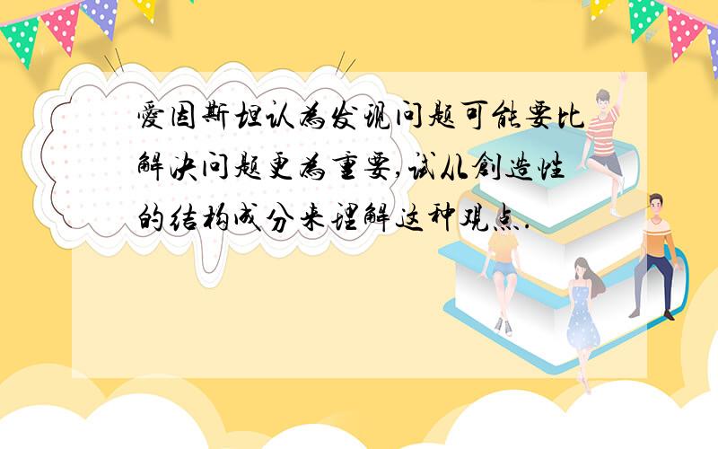 爱因斯坦认为发现问题可能要比解决问题更为重要,试从创造性的结构成分来理解这种观点.