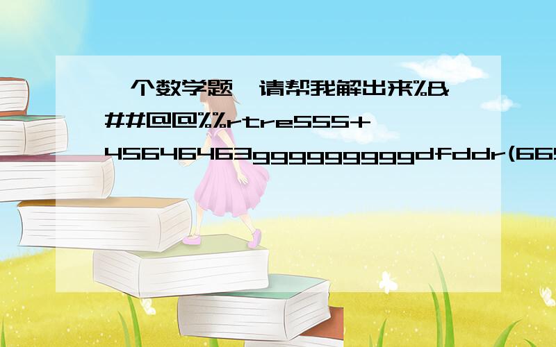 一个数学题,请帮我解出来%&##@@%%rtre555+45646463gggggggggdfddr(665^^%$$H)-(_&%hh443)=?