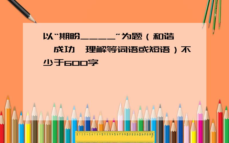 以“期盼____”为题（和谐,成功,理解等词语或短语）不少于600字