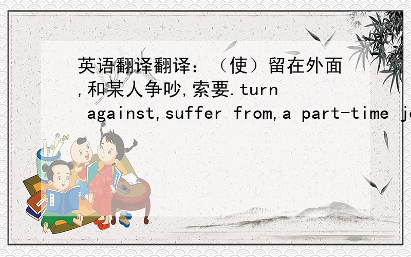 英语翻译翻译：（使）留在外面,和某人争吵,索要.turn against,suffer from,a part-time job.