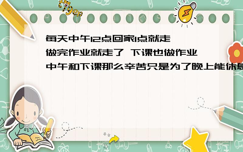 每天中午12点回家1点就走 做完作业就走了 下课也做作业中午和下课那么辛苦只是为了晚上能休息啊 我很累 一天就这么过下来了 熬了5天只为2天放假哎