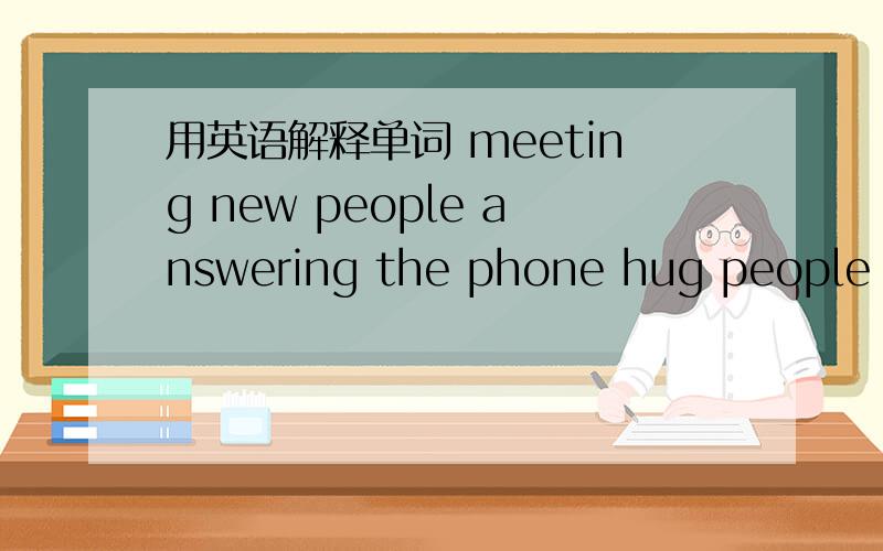 用英语解释单词 meeting new people answering the phone hug people shake hands有好的追加分meet new people answer the phone hug people shake hands hear the fire alarmnot take the lift