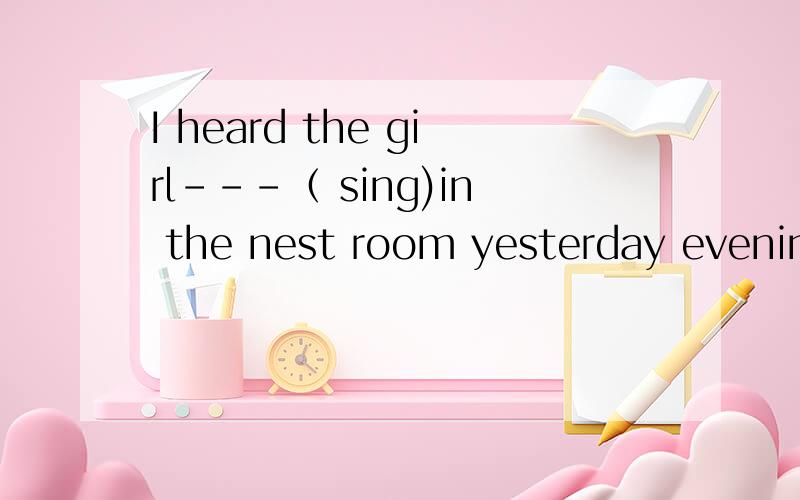 I heard the girl---（ sing)in the nest room yesterday evening.