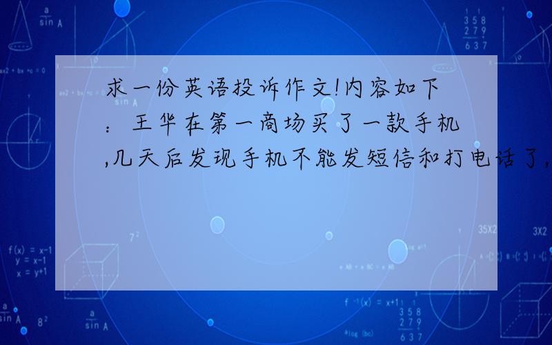 求一份英语投诉作文!内容如下：王华在第一商场买了一款手机,几天后发现手机不能发短信和打电话了,这对他的生活造成了极大的不便,希望第一百货能给他换一部新手机或全额退款.