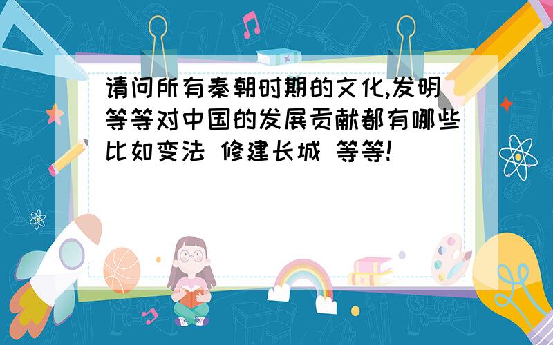 请问所有秦朝时期的文化,发明等等对中国的发展贡献都有哪些比如变法 修建长城 等等!