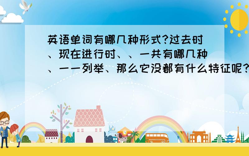 英语单词有哪几种形式?过去时、现在进行时、、一共有哪几种、一一列举、那么它没都有什么特征呢？例如说：过去时一般加‘ed’那其他的一般加什么呢？