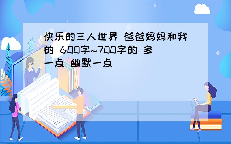 快乐的三人世界 爸爸妈妈和我的 600字~700字的 多一点 幽默一点