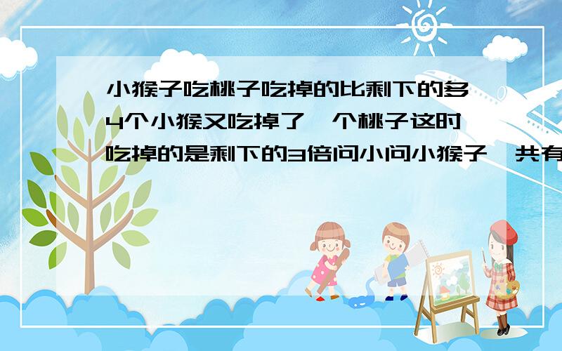 小猴子吃桃子吃掉的比剩下的多4个小猴又吃掉了一个桃子这时吃掉的是剩下的3倍问小问小猴子一共有多少个桃子？(怎样列式？）