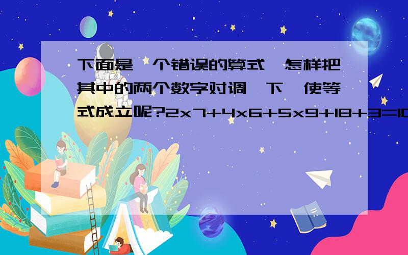 下面是一个错误的算式,怎样把其中的两个数字对调一下,使等式成立呢?2x7+4x6+5x9+18+3=100