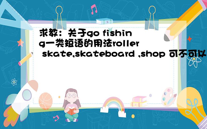 求教：关于go fishing一类短语的用法roller skate,skateboard ,shop 可不可以说：I am roller skateing.I am skateboarding.I am shopping.来表示正在干某事．还是I am go shopping．正确?（请详细告之）还有一般class前