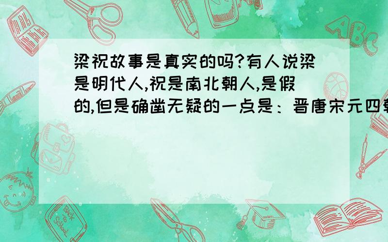 梁祝故事是真实的吗?有人说梁是明代人,祝是南北朝人,是假的,但是确凿无疑的一点是：晋唐宋元四朝历史权威史籍明文记录了梁祝两人姓名及生平故事,这点是不可能有问题的,那么梁祝故事