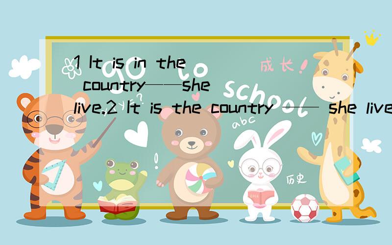 1 It is in the country——she live.2 It is the country —— she live.请问这两个句子可以填什么关系词,还有为什么,顺便分析一下句子,