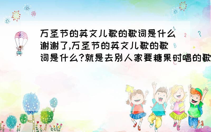 万圣节的英文儿歌的歌词是什么谢谢了,万圣节的英文儿歌的歌词是什么?就是去别人家要糖果时唱的歌!1