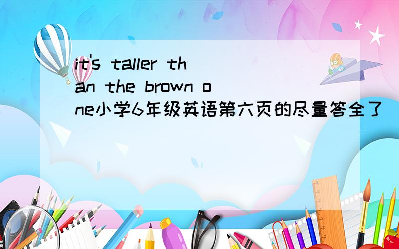 it's taller than the brown one小学6年级英语第六页的尽量答全了