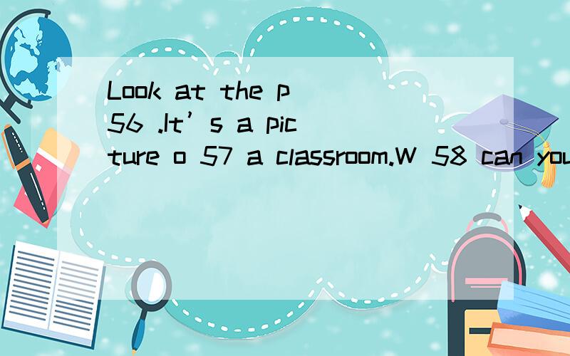 Look at the p 56 .It’s a picture o 57 a classroom.W 58 can you see i 59 the classroom?I can see a b 60 desk in the front of the classroom.Some books are o 61 the desk.What other things can you see on the teacher’s desk?I can see two white b 62 .T