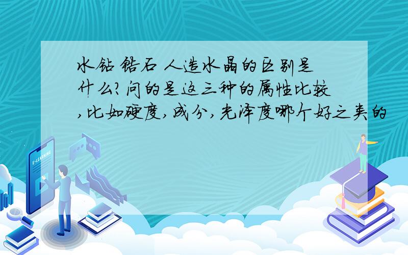 水钻 锆石 人造水晶的区别是什么?问的是这三种的属性比较,比如硬度,成分,光泽度哪个好之类的