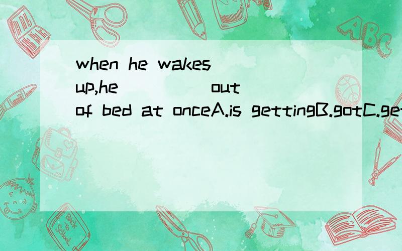 when he wakes up,he_____out of bed at onceA.is gettingB.gotC.gets D,was getting这里是选C麼,我就是搞不清楚,出现at once这个单词是跟动词原型还是ING求达人们为小弟解释解释,感激不尽2L..你又说过去式，怎麼又