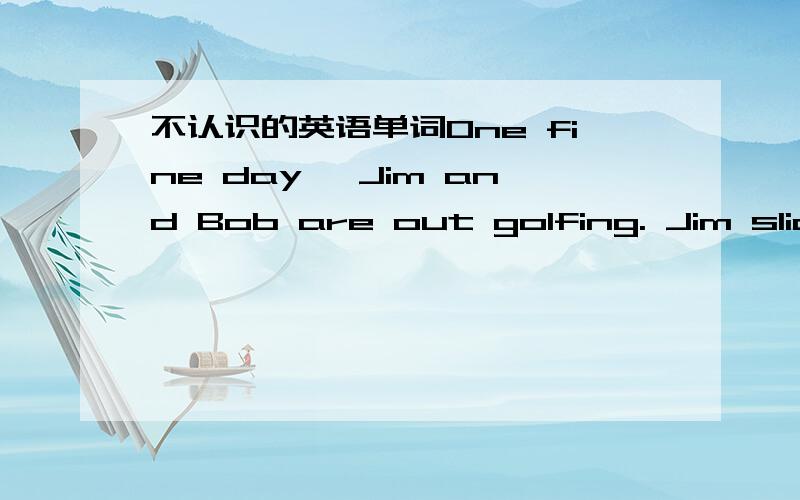 不认识的英语单词One fine day, Jim and Bob are out golfing. Jim slices his ball deep into a wooded ravine. He grabs his 8-iron and proceeds down the embankment into the ravine in search of his ball. The brush is quite thick, but Jim searches d