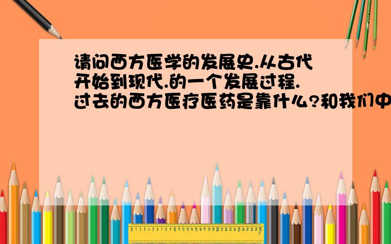 请问西方医学的发展史.从古代开始到现代.的一个发展过程.过去的西方医疗医药是靠什么?和我们中国的中医一样吗?