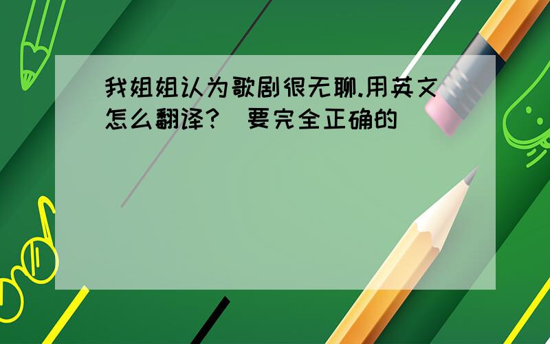 我姐姐认为歌剧很无聊.用英文怎么翻译?（要完全正确的）