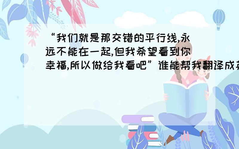 “我们就是那交错的平行线,永远不能在一起,但我希望看到你幸福,所以做给我看吧”谁能帮我翻译成英文,多