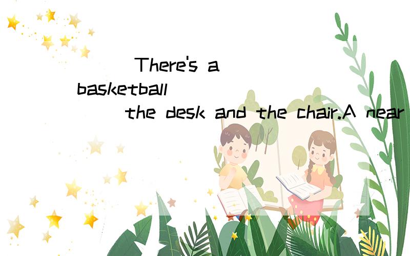 ( ) There's a basketball _____ the desk and the chair.A near B beside C under Dbetween对不起啊,我这号是刚刚创的,财富不多,实在对不起